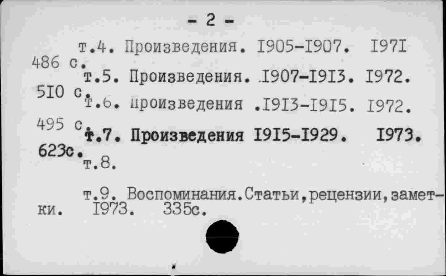 ﻿- г -
т.4. Произведения. 1905-1907. 1971 486 с.
т.5. Произведения. .1907-1913. 1972. 510 с,
т.ь. произведения .1913-1915. 1972.
4 ? 4.7. Произведения 1915-1929.	1973.
623с. о
т.о.
т.9. Воспоминания.Статьи,рецензии,замет ки. 1973.	335с.